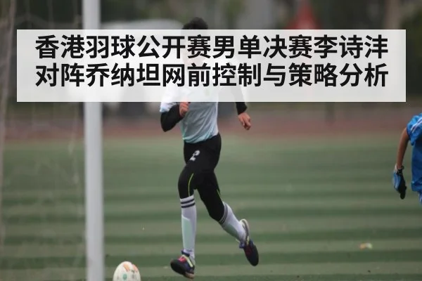 香港羽球公开赛男单决赛李诗沣对阵乔纳坦网前控制与策略分析