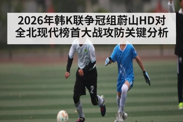 2026年韩K联争冠组蔚山HD对全北现代榜首大战攻防关键分析