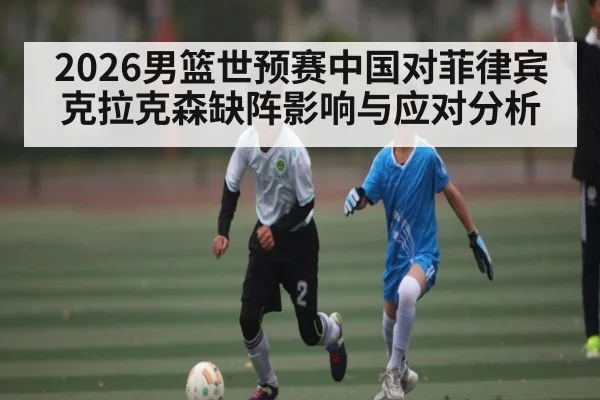 2026男篮世预赛中国对菲律宾克拉克森缺阵影响与应对分析